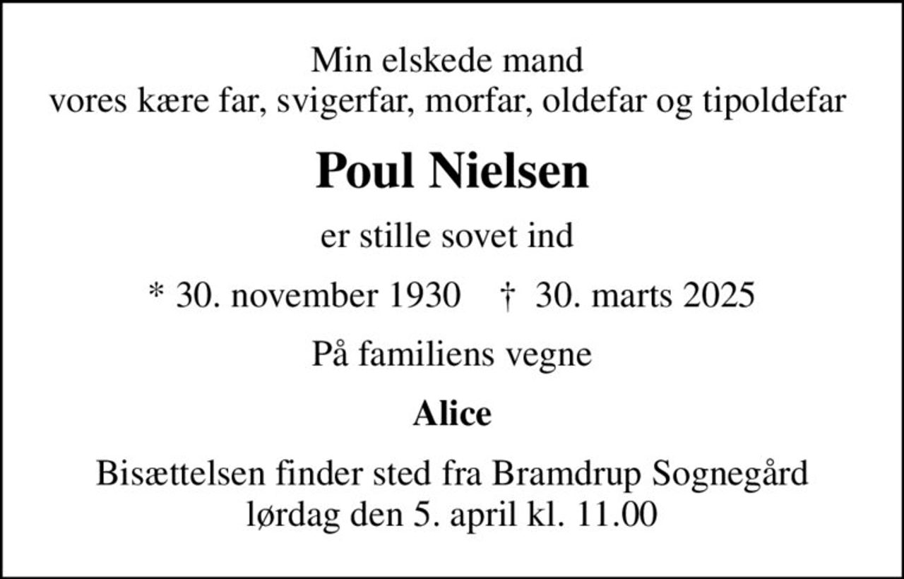 Min elskede mand  vores kære far, svigerfar, morfar, oldefar og tipoldefar 
Poul Nielsen
er stille sovet ind 
* 30. november 1930    ✝ 30. marts 2025
På familiens vegne
Alice
Bisættelsen finder sted fra Bramdrup Sognegård lørdag den 5. april kl. 11.00