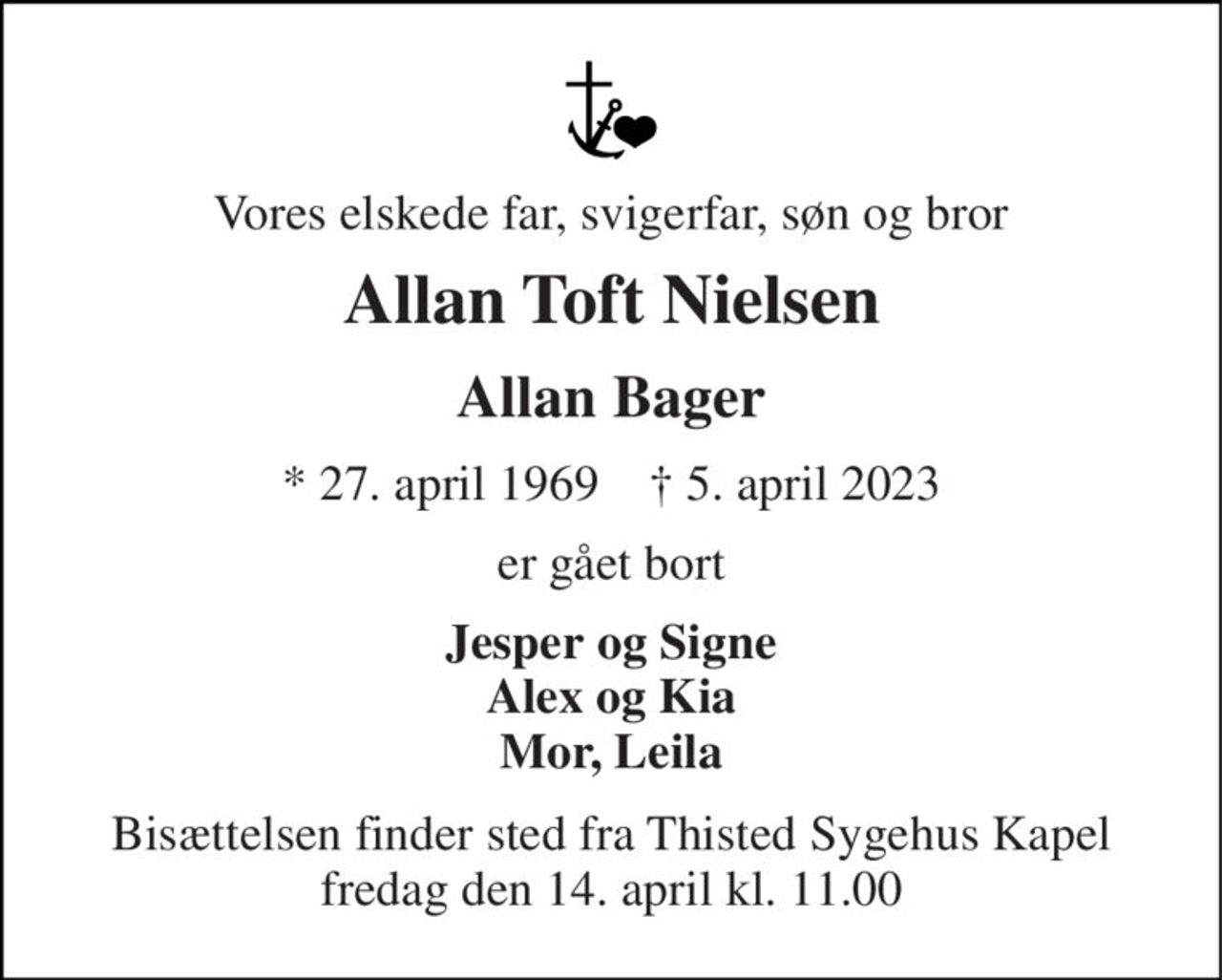 Vores elskede far, svigerfar, søn og bror 
Allan Toft Nielsen 
Allan Bager 
*​ 27. april 1969​    †​ 5. april 2023 
er gået bort 
Jesper og Signe Alex og Kia Mor, Leila 
Bisættelsen​ finder sted fra Thisted Sygehus Kapel​ fredag den 14. april​ kl. 11.00