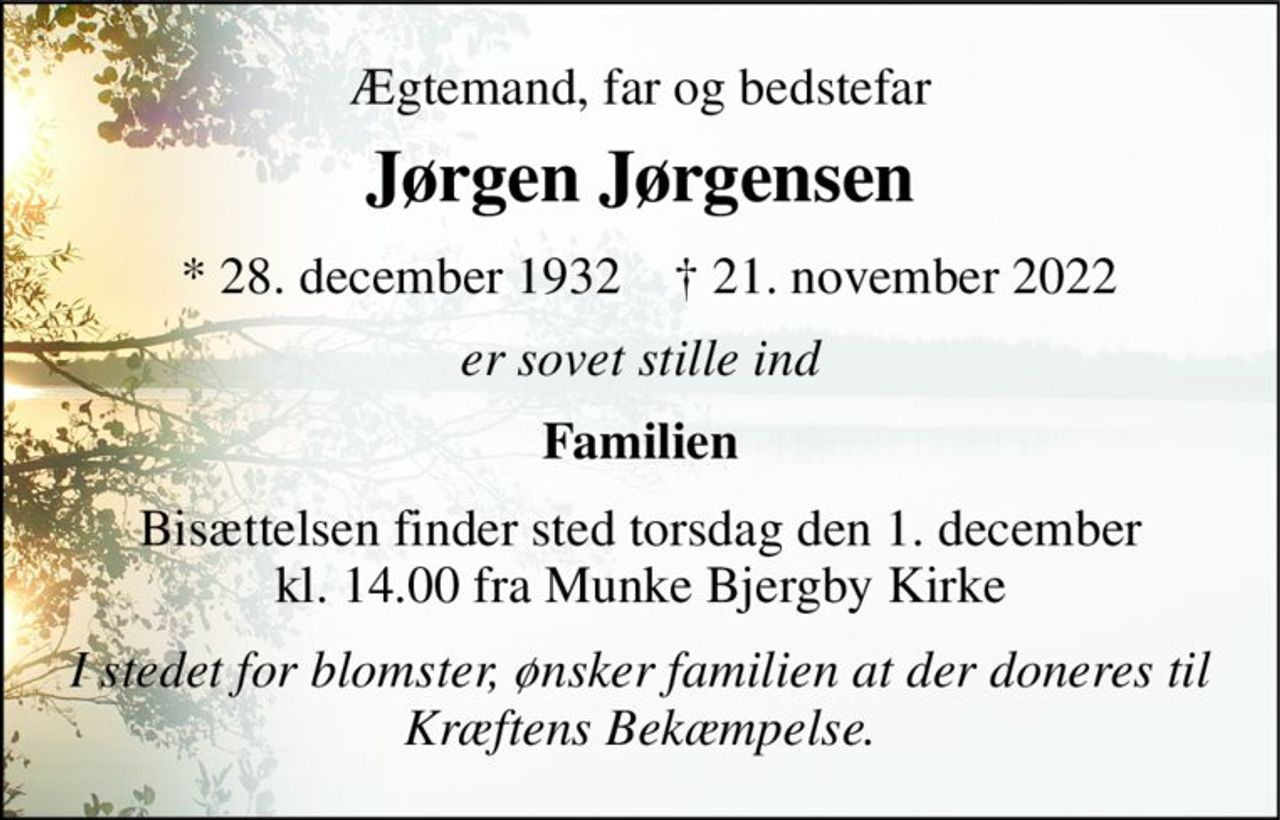 Ægtemand, far og bedstefar 
Jørgen Jørgensen​ 
*​ 28. december 1932​ 
†​ 21. november 2022​ 
er sovet stille ind 
Familien 
Bisættelsen​ finder sted torsdag den 1. december​ kl. 14.00 fra Munke Bjergby Kirke 
I stedet for blomster, ønsker familien at der doneres til Kræftens Bekæmpelse.