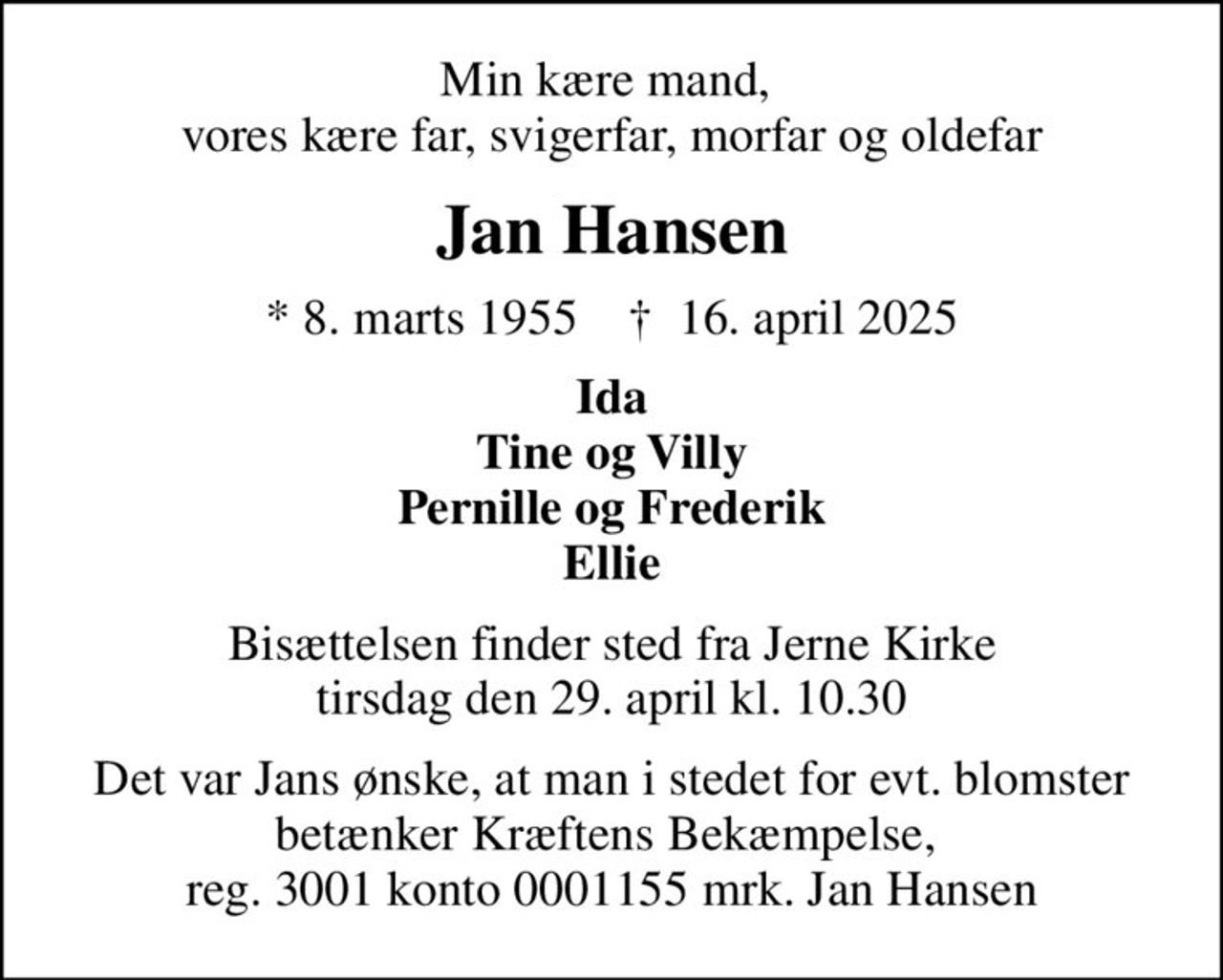 Min kære mand,  vores kære far, svigerfar, morfar og oldefar
Jan Hansen
* 8. marts 1955    ✝ 16. april 2025
Ida Tine og Villy Pernille og Frederik Ellie
Bisættelsen finder sted fra Jerne Kirke  tirsdag den 29. april kl. 10.30 
Det var Jans ønske, at man i stedet for evt. blomster betænker Kræftens Bekæmpelse,  reg. 3001 konto 0001155 mrk. Jan Hansen
I stedet for evt. blomster kan man betænke
					Kræftens Bekæmpelse reg.3001konto0001155mrk. Jan
					Hansen