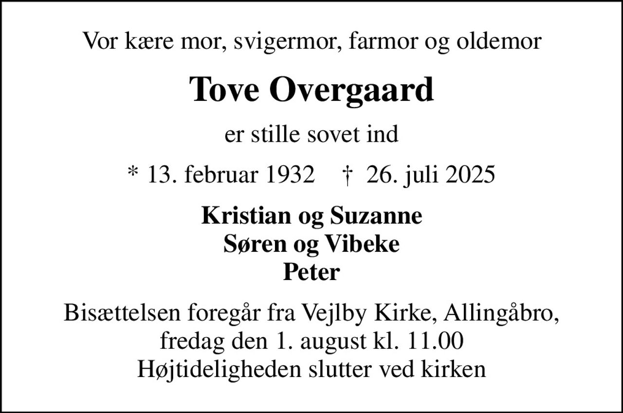 Vor kære mor, svigermor, farmor og oldemor
Tove Overgaard
er stille sovet ind
* 13. februar 1932    ✝ 26. juli 2025
Kristian og Suzanne Søren og Vibeke Peter
Bisættelsen foregår fra Vejlby Kirke, Allingåbro, fredag den 1. august kl. 11.00 Højtideligheden slutter ved kirken