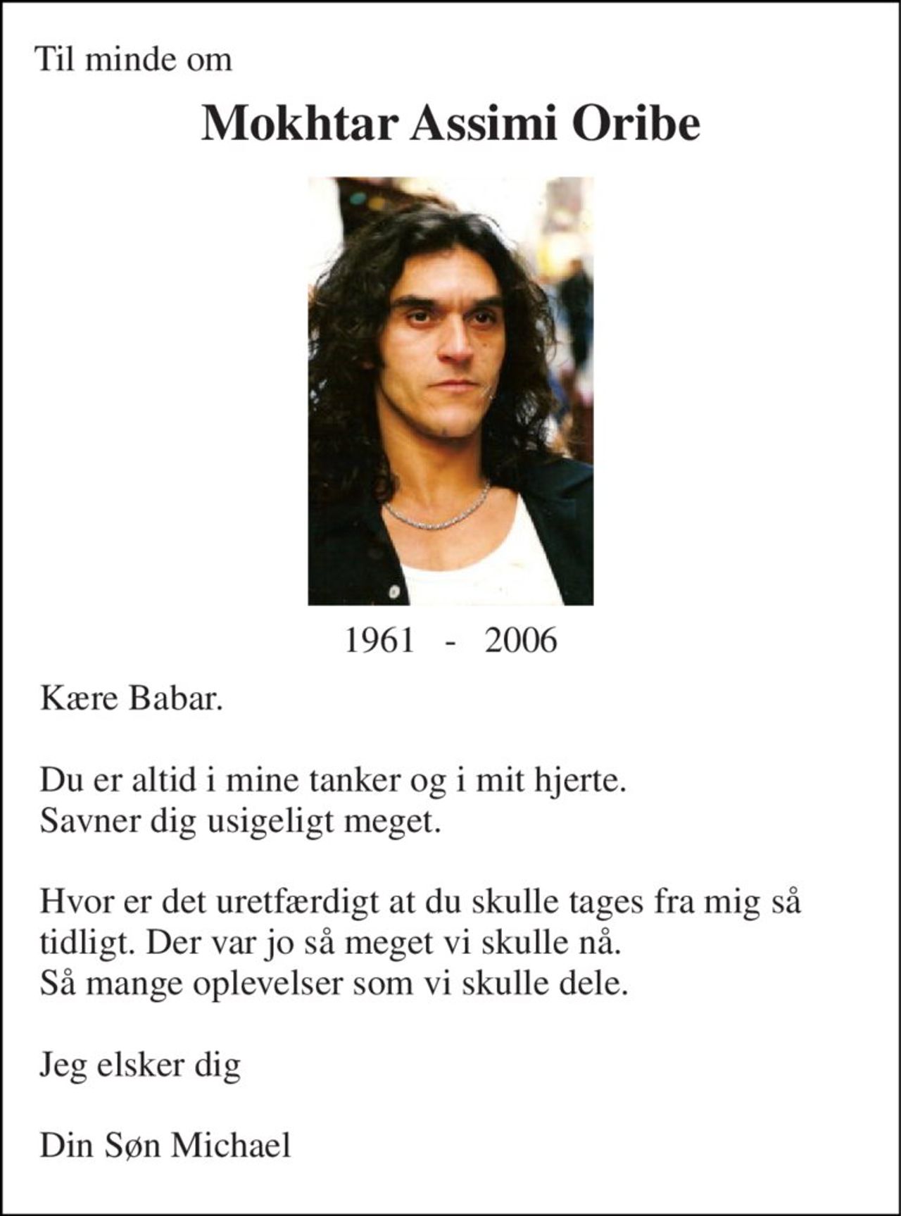 Til minde om 
Mokhtar Assimi Oribe 
1961   -   2006 
Kære Babar.  Du er altid i mine tanker og i mit hjerte. Savner dig usigeligt meget.  Hvor er det uretfærdigt at du skulle tages fra mig så tidligt. Der var jo så meget vi skulle nå. Så mange oplevelser som vi skulle dele.  Jeg elsker dig  Din Søn Michael