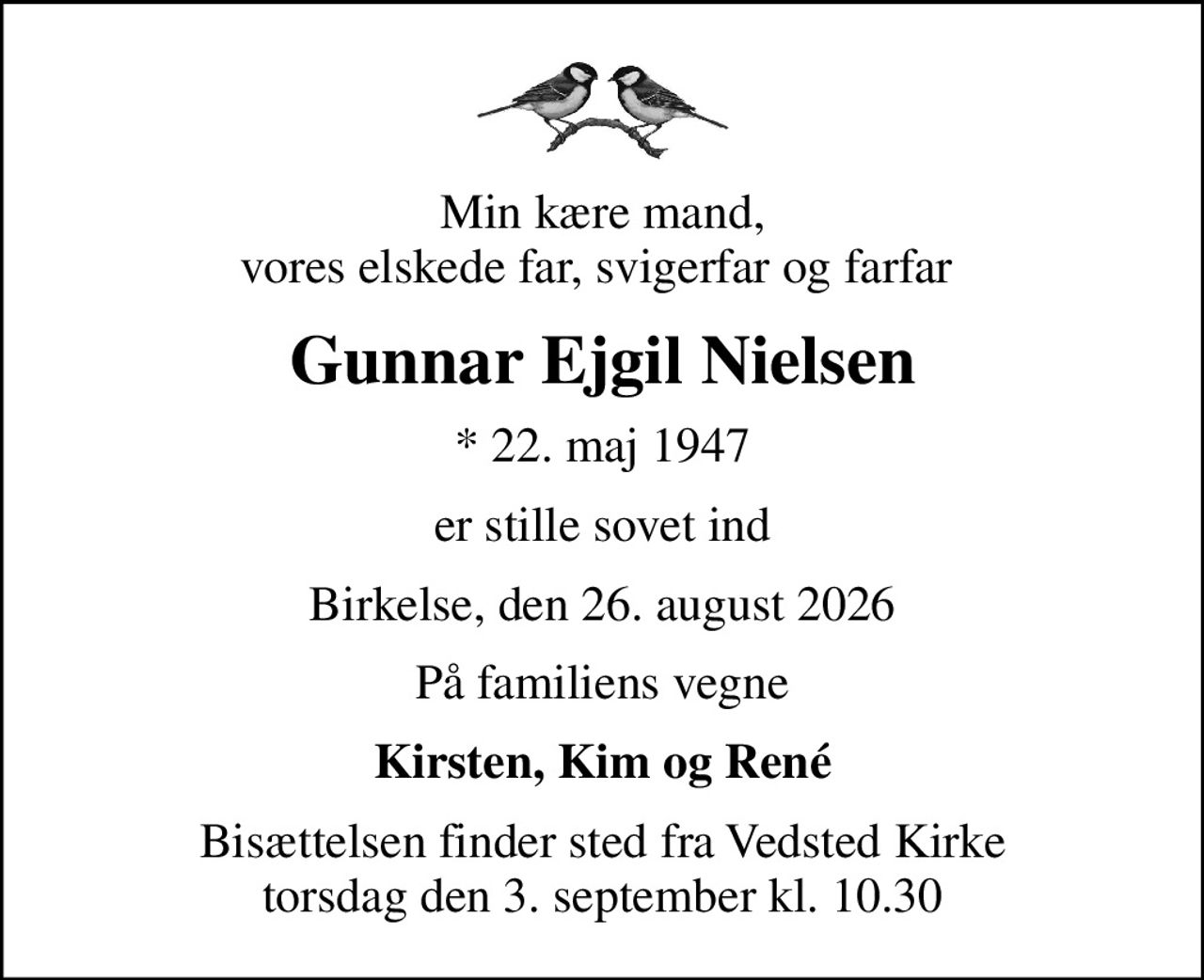 Min kære mand, vores elskede far, svigerfar og farfar 
Gunnar Ejgil Nielsen
* 22. maj 1947
er stille sovet ind
Birkelse, den 26. august 2026
På familiens vegne
Kirsten, Kim og René
Bisættelsen finder sted fra Vedsted Kirke  torsdag den 3. september kl. 10.30