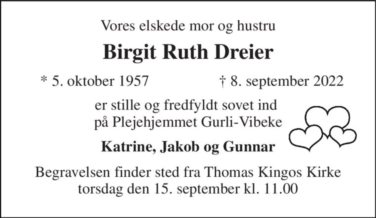 Vores elskede mor og hustru 
Birgit Ruth Dreier 
*​ 5. oktober 1957 
†​ 8. september 2022​ 
er stille og fredfyldt sovet ind  på Plejehjemmet Gurli-Vibeke 
Katrine, Jakob og Gunnar 
Begravelsen​ finder sted fra Thomas Kingos Kirke​ torsdag den 15. september​ kl. 11.00