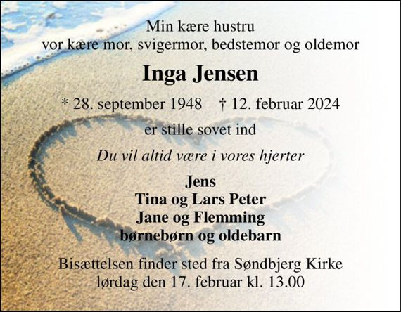 Min kære hustru vor kære mor, svigermor, bedstemor og oldemor 
Inga Jensen 
*&#x200B; 28. september 1948&#x200B;    &#x2020;&#x200B; 12. februar 2024 
er stille sovet ind 
Du vil altid være i vores hjerter 
Jens Tina og Lars Peter Jane og Flemming børnebørn og oldebarn 
Bisættelsen&#x200B; finder sted fra Søndbjerg Kirke&#x200B; lørdag den 17. februar&#x200B; kl. 13.00