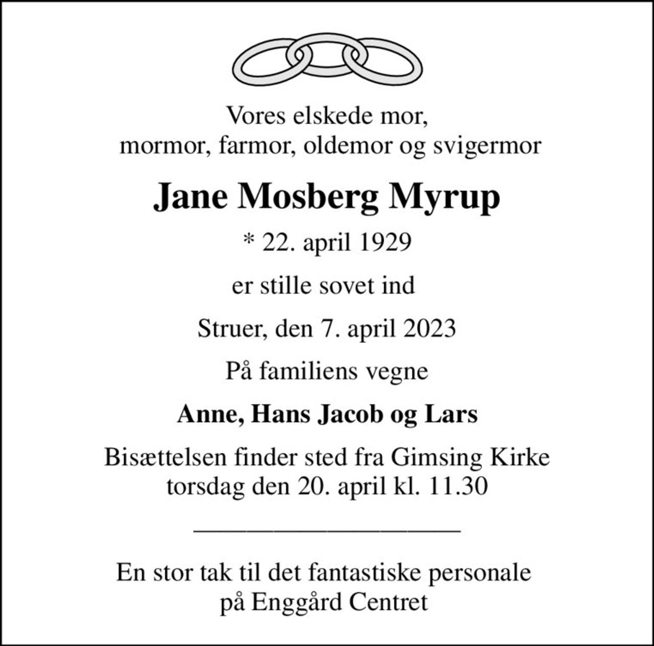 Vores elskede mor,  mormor, farmor, oldemor og svigermor
Jane Mosberg Myrup
* 22. april 1929
er stille sovet ind 
Struer, den 7. april 2023
På familiens vegne
Anne, Hans Jacob og Lars
Bisættelsen finder sted fra Gimsing Kirke  torsdag den 20. april kl. 11.30 
En stor tak til det fantastiske personale  på Enggård Centret