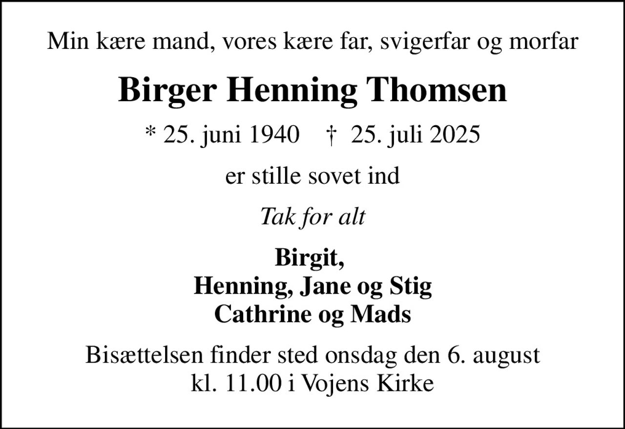 Min kære mand, vores kære far, svigerfar og morfar
Birger Henning Thomsen
* 25. juni 1940    ✝ 25. juli 2025
er stille sovet ind
Tak for alt
Birgit,  Henning, Jane og Stig Cathrine og Mads
Bisættelsen finder sted onsdag den 6. august kl. 11.00 i Vojens Kirke