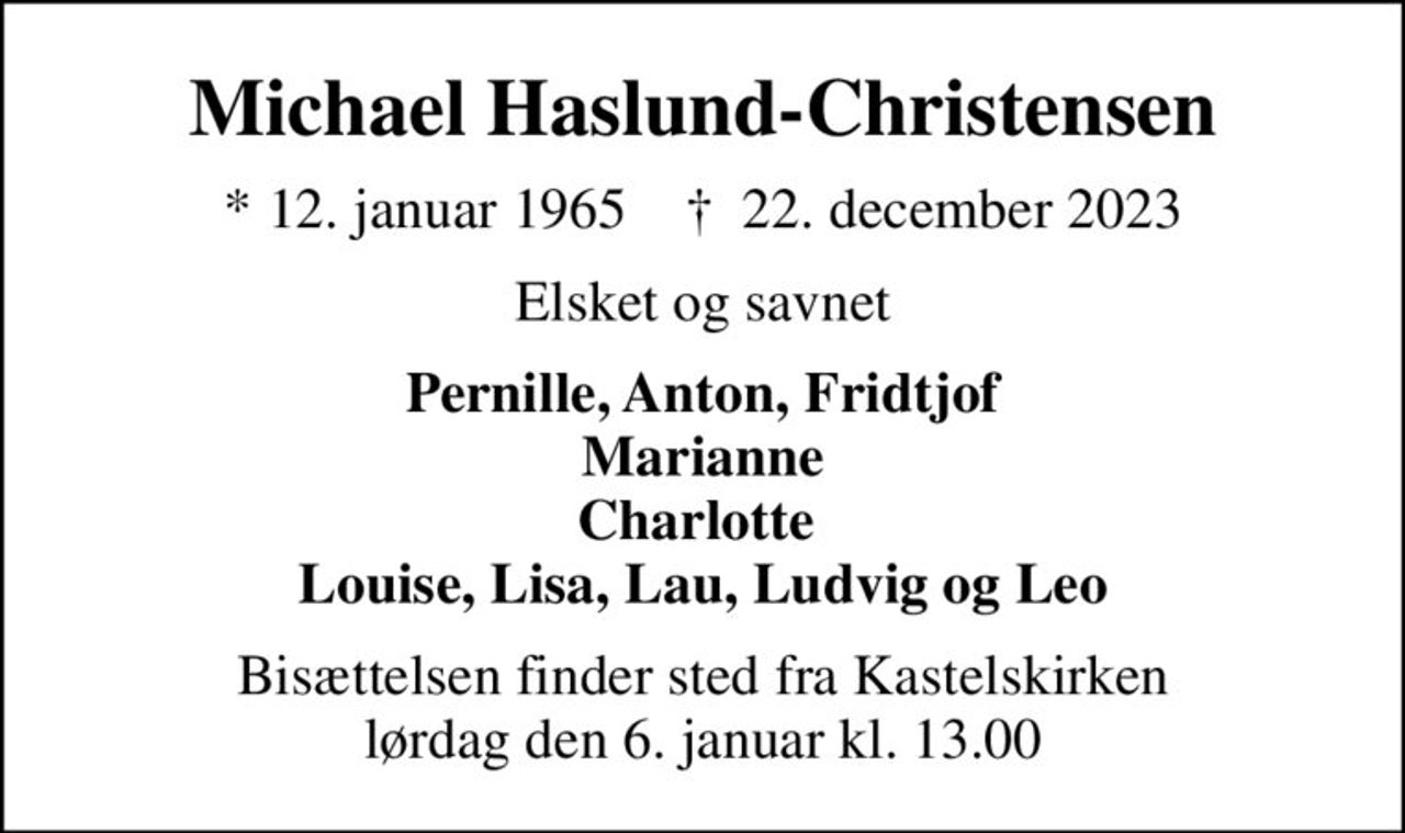 Michael Haslund-Christensen
* 12. januar 1965    ✝ 22. december 2023
Elsket og savnet
Pernille, Anton, Fridtjof Marianne Charlotte  Louise, Lisa, Lau, Ludvig og Leo
Bisættelsen finder sted fra Kastelskirken  lørdag den 6. januar kl. 13.00