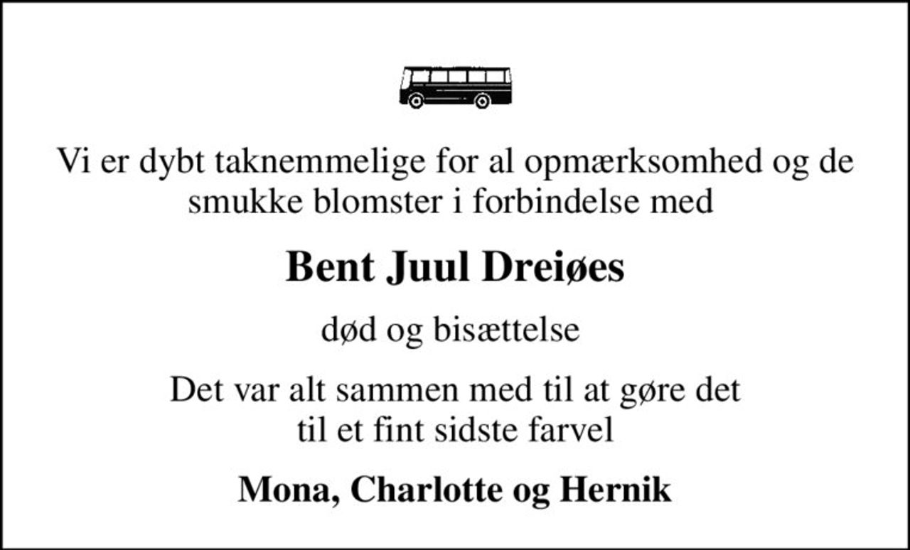 Vi er dybt taknemmelige for al opmærksomhed og de smukke blomster i forbindelse med 
Bent Juul Dreiøes
død og bisættelse 
Det var alt sammen med til at gøre det  til et fint sidste farvel 
Mona, Charlotte og Hernik