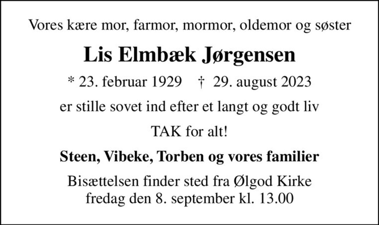 Vores kære mor, farmor, mormor, oldemor og søster
Lis Elmbæk Jørgensen
* 23. februar 1929    ✝ 29. august 2023
er stille sovet ind efter et langt og godt liv
TAK for alt!
Steen, Vibeke, Torben og vores familier
Bisættelsen finder sted fra Ølgod Kirke  fredag den 8. september kl. 13.00