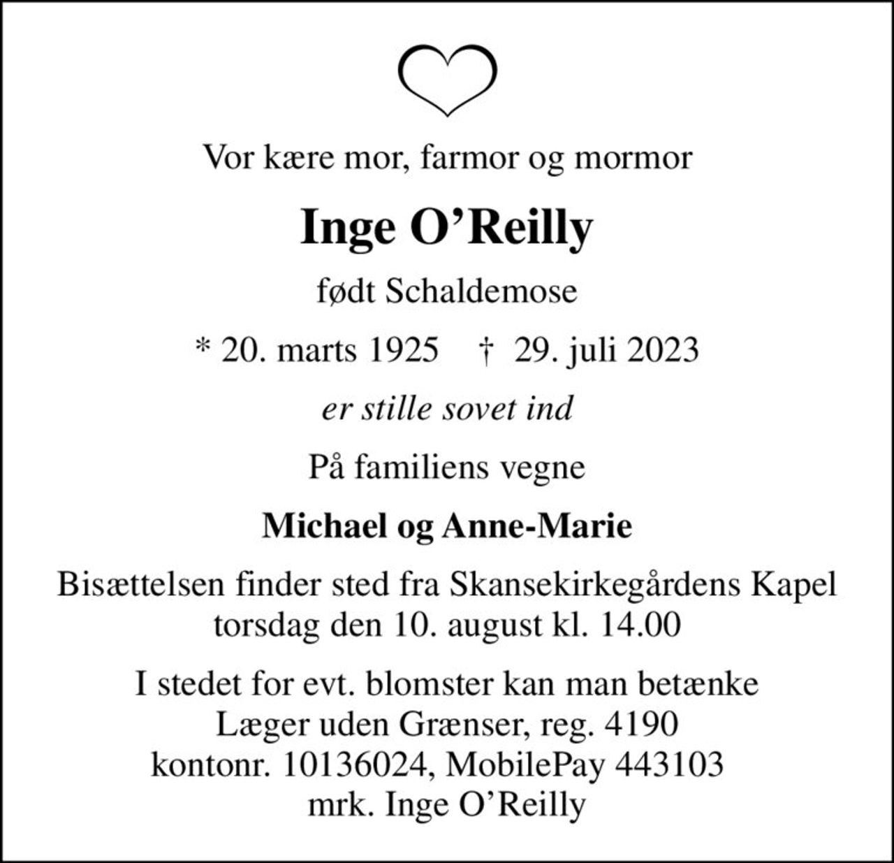 Vor kære mor, farmor og mormor
Inge OReilly
født Schaldemose
* 20. marts 1925    ✝ 29. juli 2023
er stille sovet ind
På familiens vegne
Michael og Anne-Marie
Bisættelsen finder sted fra Skansekirkegårdens Kapel  torsdag den 10. august kl. 14.00 
I stedet for evt. blomster kan man betænke
					Læger uden Grænser reg.4190kontonr.10136024mrk. Inge
					OReilly