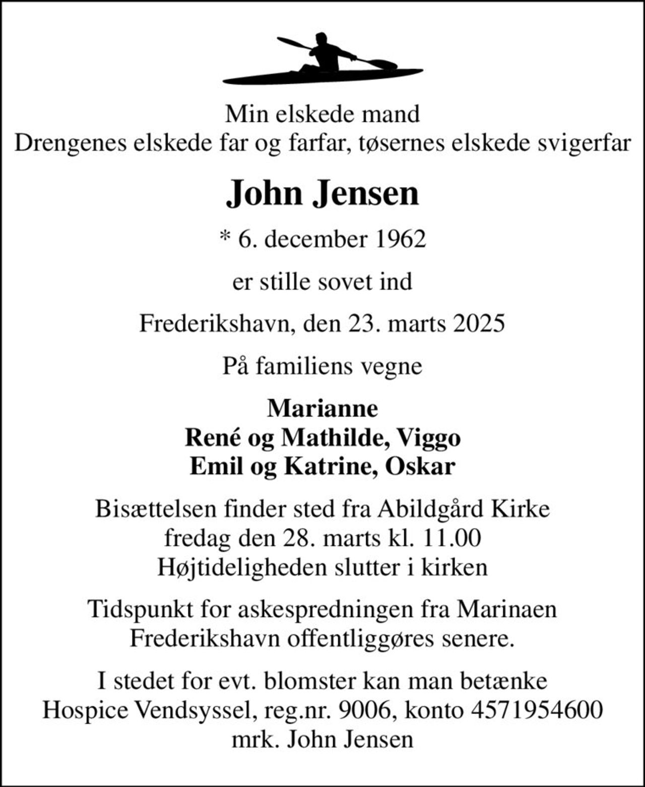 Min elskede mand Drengenes elskede far og farfar, tøsernes elskede svigerfar
John Jensen
* 6. december 1962
er stille sovet ind
Frederikshavn, den 23. marts 2025
På familiens vegne
Marianne René og Mathilde, Viggo Emil og Katrine, Oskar
Bisættelsen finder sted fra Abildgård Kirke  fredag den 28. marts kl. 11.00  Højtideligheden slutter i kirken
Tidspunkt for askespredningen fra Marinaen Frederikshavn offentliggøres senere.
I stedet for evt. blomster kan man betænke
					Hospice Vendsyssel reg.nr.9006,konto4571954600mrk. John
					Jensen