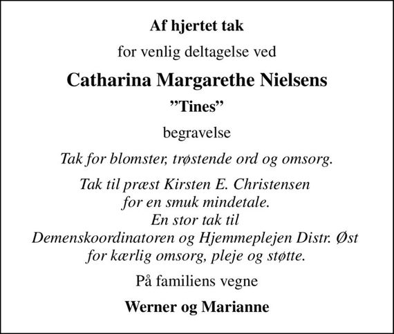 Af hjertet tak
for venlig deltagelse ved
Catharina Margarethe Nielsens
Tines
begravelse
Tak for blomster, trøstende ord og omsorg.
Tak til præst Kirsten E. Christensen  for en smuk mindetale. En stor tak til  Demenskoordinatoren og Hjemmeplejen Distr. Øst  for kærlig omsorg, pleje og støtte.
På familiens vegne
Werner og Marianne