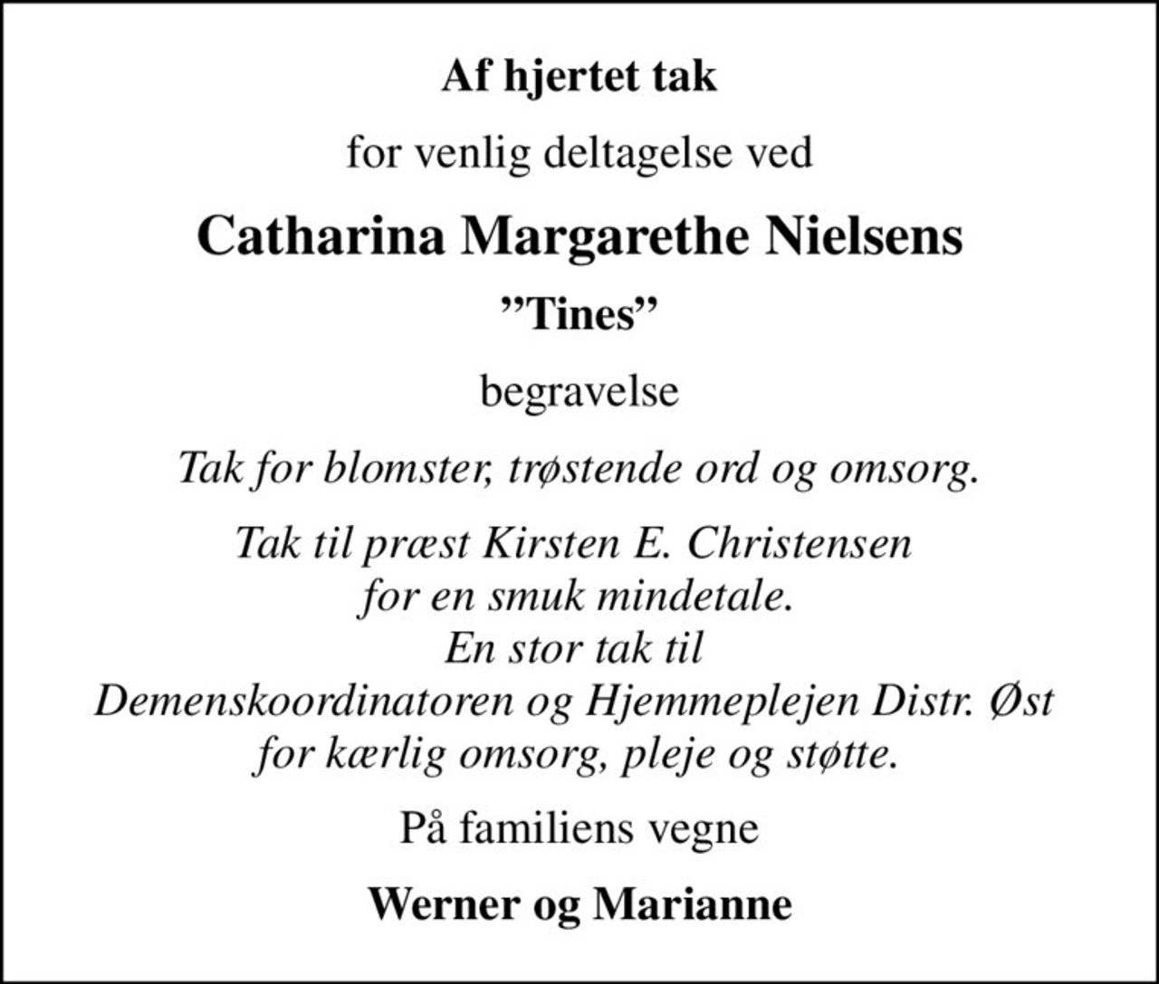 Af hjertet tak
for venlig deltagelse ved
Catharina Margarethe Nielsens
Tines
begravelse
Tak for blomster, trøstende ord og omsorg.
Tak til præst Kirsten E. Christensen  for en smuk mindetale. En stor tak til  Demenskoordinatoren og Hjemmeplejen Distr. Øst  for kærlig omsorg, pleje og støtte.
På familiens vegne
Werner og Marianne