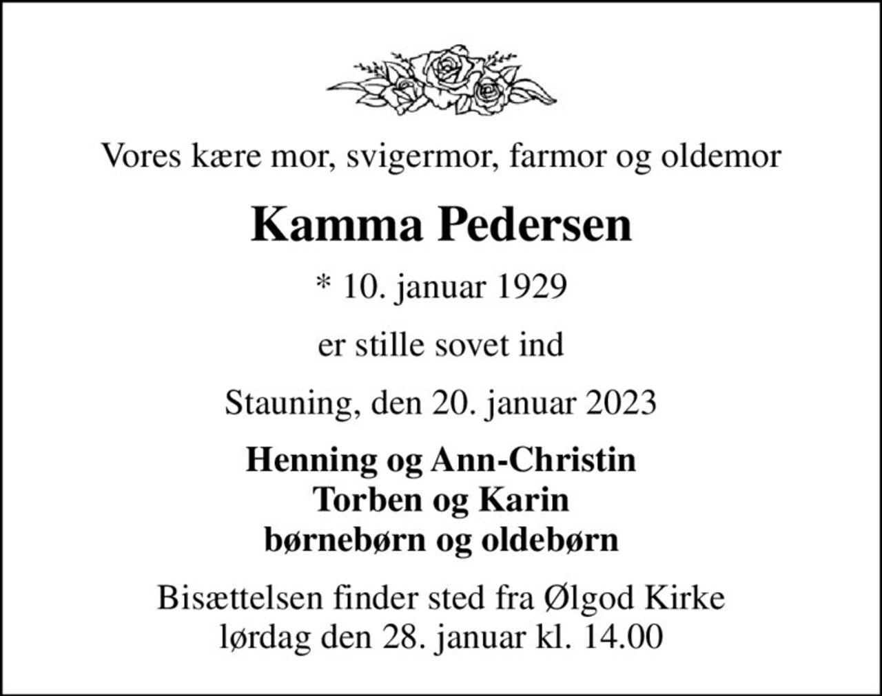 Vores kære mor, svigermor, farmor og oldemor
Kamma Pedersen
* 10. januar 1929
er stille sovet ind
Stauning, den 20. januar 2023
Henning og Ann-Christin Torben og Karin børnebørn og oldebørn
Bisættelsen finder sted fra Ølgod Kirke  lørdag den 28. januar kl. 14.00