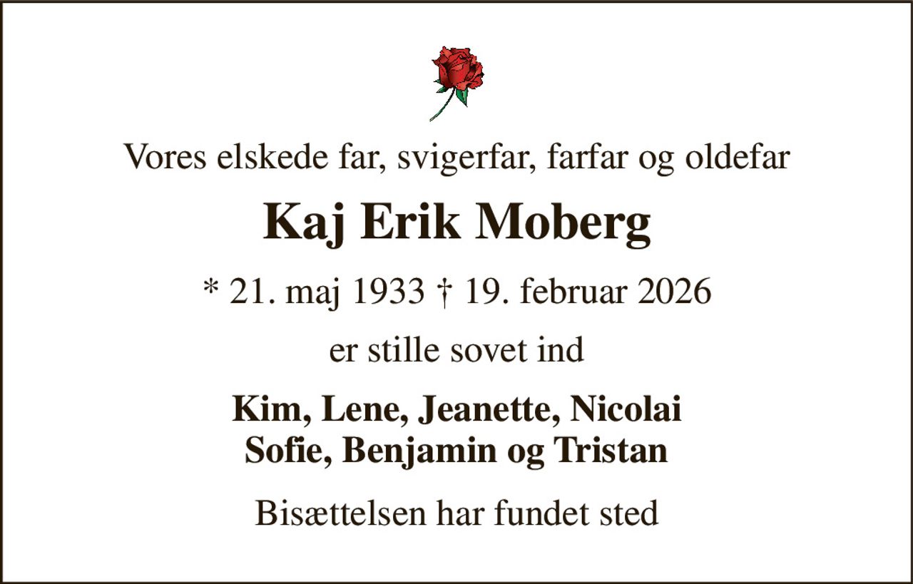 Vores elskede far, svigerfar, farfar og oldefar 
Kaj Erik Moberg 
* 21. maj 1933 † 19. februar 2026 
er stille sovet ind 
Kim, Lene, Jeanette, Nicolai Sofie, Benjamin og Tristan 
Bisættelsen har fundet sted