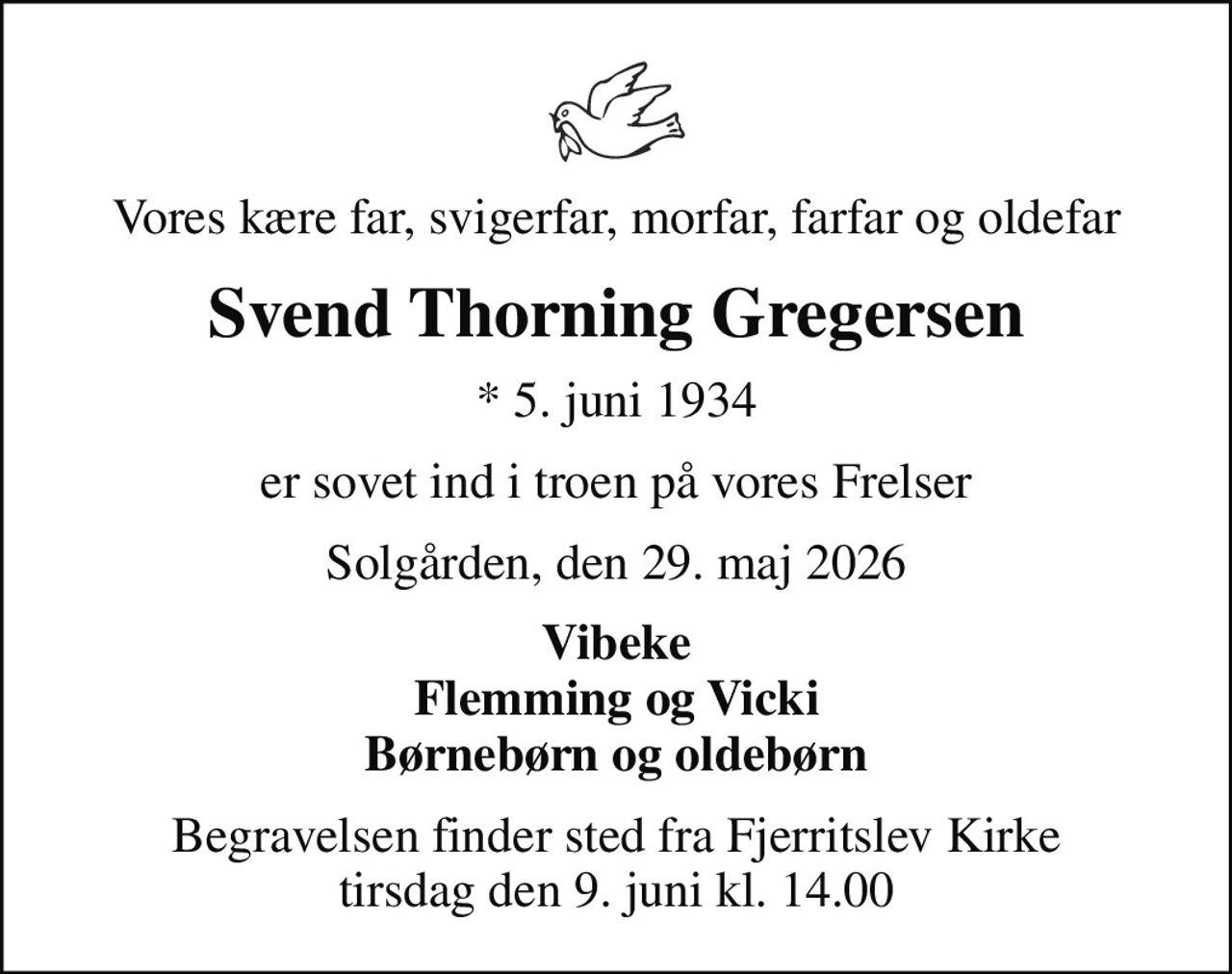 Vores kære far, svigerfar, morfar, farfar og oldefar
Svend Thorning Gregersen
* 5. juni 1934
er sovet ind i troen på vores Frelser
Solgården, den 29. maj 2026
Vibeke Flemming og Vicki Børnebørn og oldebørn
Begravelsen finder sted fra Fjerritslev Kirke  tirsdag den 9. juni kl. 14.00