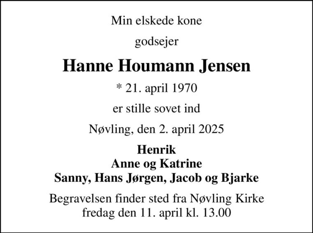 Min elskede kone
godsejer
Hanne Houmann Jensen
* 21. april 1970
er stille sovet ind
Nøvling, den 2. april 2025
Henrik Anne og Katrine Sanny, Hans Jørgen, Jacob og Bjarke
Begravelsen finder sted fra Nøvling Kirke  fredag den 11. april kl. 13.00
