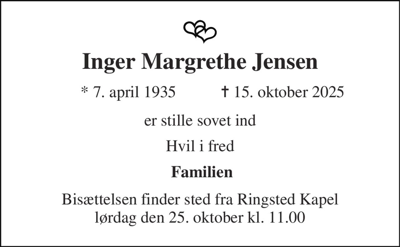 Inger Margrethe Jensen 
*​ 7. april 1935 
✝​ 15. oktober 2025​ 
er stille sovet ind 
Hvil i fred 
Familien 
Bisættelsen finder sted fra Ringsted Kapel lørdag den 25. oktober kl. 11.00