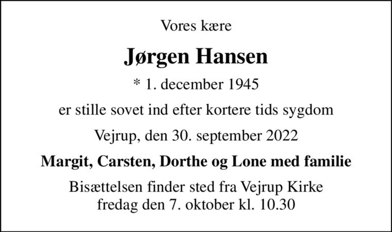 Vores kære
Jørgen Hansen
* 1. december 1945
er stille sovet ind efter kortere tids sygdom
Vejrup, den 30. september 2022
Margit, Carsten, Dorthe og Lone med familie
Bisættelsen finder sted fra Vejrup Kirke  fredag den 7. oktober kl. 10.30