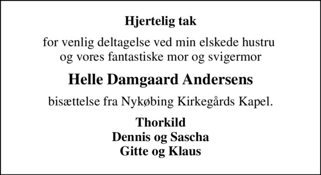 Hjertelig tak
for venlig deltagelse ved min elskede hustru  og vores fantastiske mor og svigermor
Helle Damgaard Andersens
bisættelse fra Nykøbing Kirkegårds Kapel.
Thorkild Dennis og Sascha Gitte og Klaus