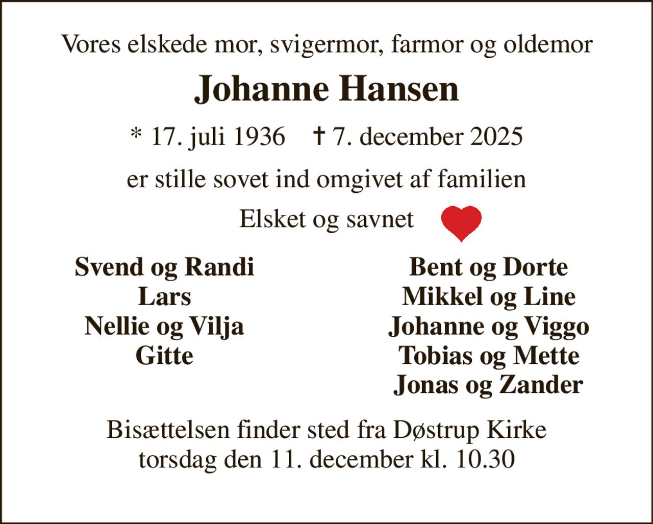 Vores elskede mor, svigermor, farmor og oldemor 
Johanne Hansen 
* 17. juli 1936    ✝ 7. december 2025 
er stille sovet ind omgivet af familien 
Elsket og savnet 
Svend og Randi Lars Nellie og Vilja Gitte 
Bent og Dorte Mikkel og Line Johanne og Viggo Tobias og Mette Jonas og Zander 
Bisættelsen​ finder sted fra Døstrup Kirke​ torsdag den 11. december​ kl. 10.30