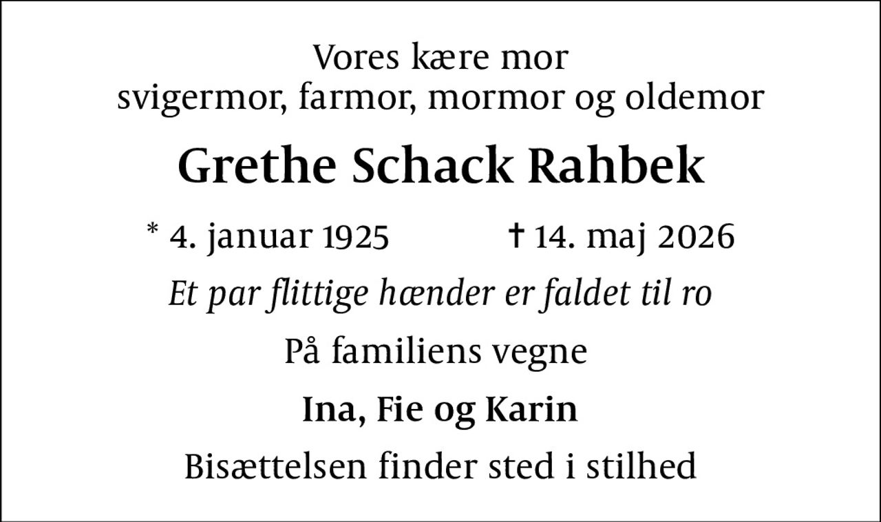 Vores kære mor svigermor, farmor, mormor og oldemor
Grethe Schack Rahbek
* 4. januar 1925            ✝ 14. maj 2026
Et par flittige hænder er faldet til ro
På familiens vegne 
Ina, Fie og Karin
Bisættelsen finder sted i stilhed