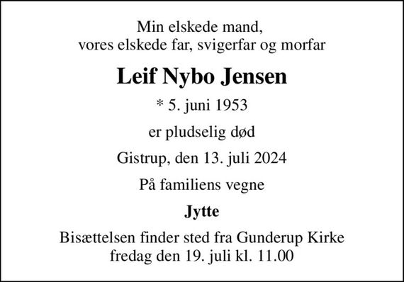 Min elskede mand,  vores elskede far, svigerfar og morfar
Leif Nybo Jensen
* 5. juni 1953
er pludselig død
Gistrup, den 13. juli 2024
På familiens vegne
Jytte
Bisættelsen finder sted fra Gunderup Kirke  fredag den 19. juli kl. 11.00