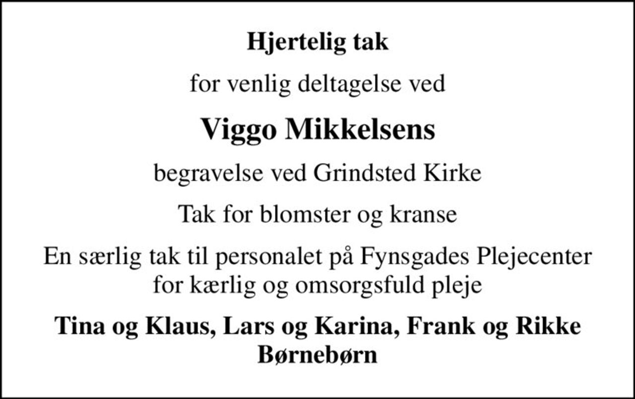 Hjertelig tak
for venlig deltagelse ved
Viggo Mikkelsens
begravelse ved Grindsted Kirke
Tak for blomster og kranse
En særlig tak til personalet på Fynsgades Plejecenter for kærlig og omsorgsfuld pleje
Tina og Klaus, Lars og Karina, Frank og Rikke Børnebørn