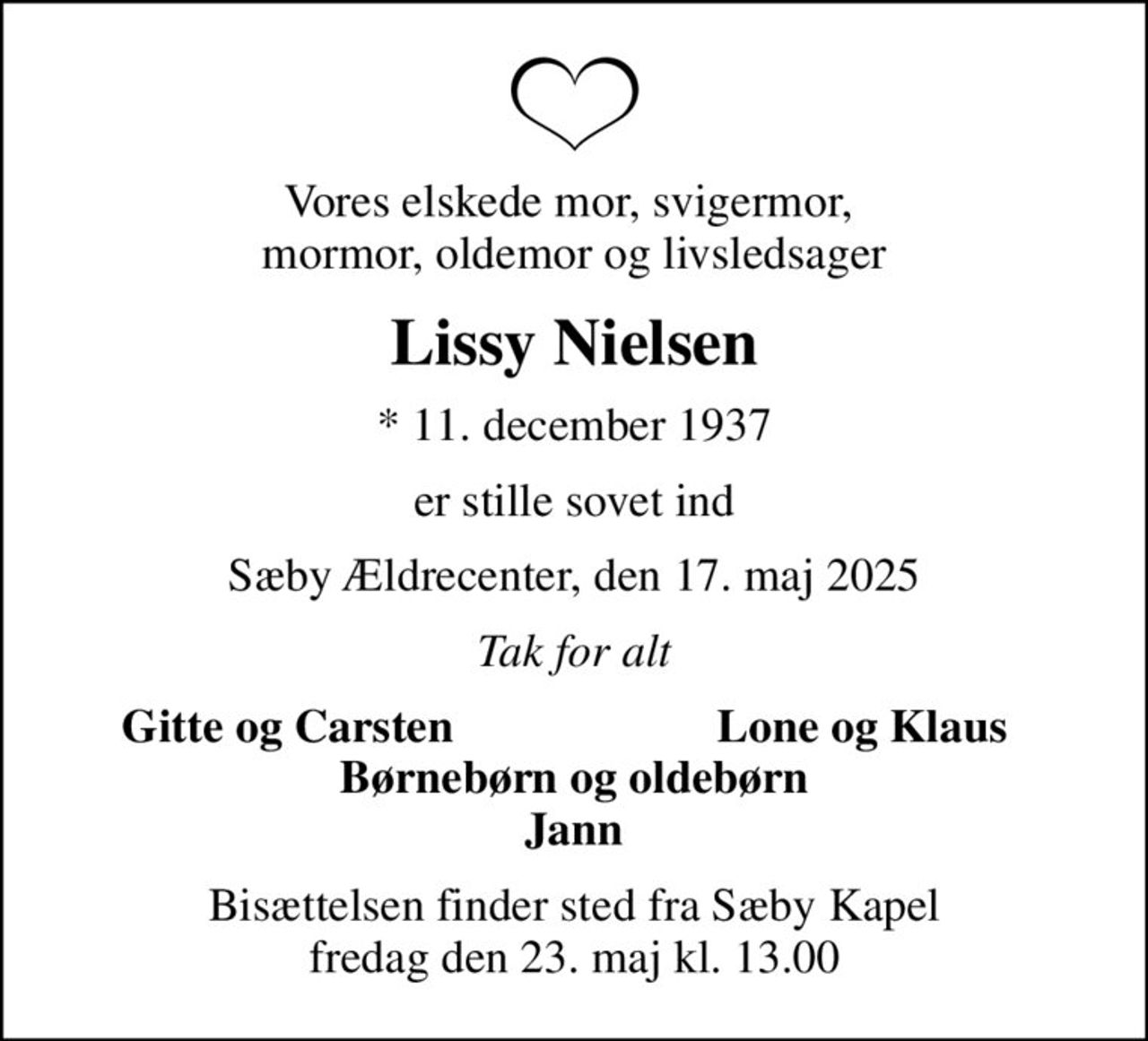 Vores elskede mor, svigermor,  mormor, oldemor og livsledsager
Lissy Nielsen
* 11. december 1937
er stille sovet ind
Sæby Ældrecenter, den 17. maj 2025
Tak for alt
Gitte og Carsten
Lone og Klaus
Bisættelsen finder sted fra Sæby Kapel  fredag den 23. maj kl. 13.00
