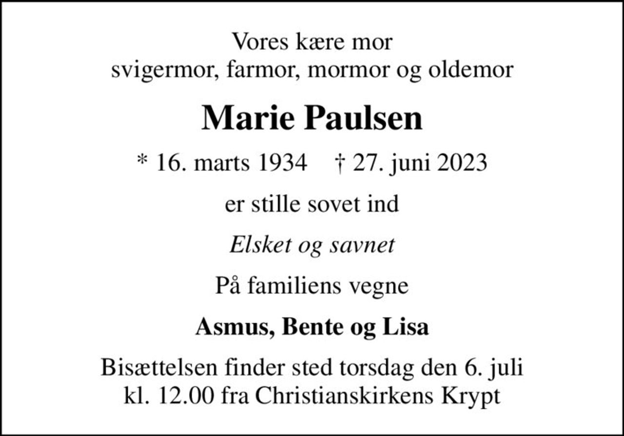 Vores kære mor svigermor, farmor, mormor og oldemor
Marie Paulsen
* 16. marts 1934    ✝ 27. juni 2023
er stille sovet ind
Elsket og savnet
På familiens vegne
Asmus, Bente og Lisa
Bisættelsen finder sted torsdag den 6. juli kl. 12.00 fra Christianskirkens Krypt