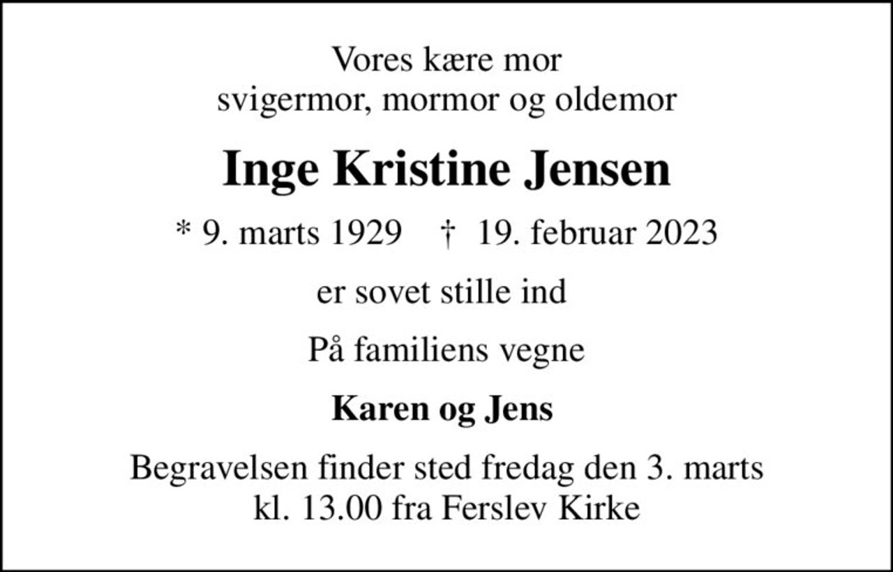 Vores kære mor svigermor, mormor og oldemor
Inge Kristine Jensen
* 9. marts 1929    ✝ 19. februar 2023
er sovet stille ind 
På familiens vegne
Karen og Jens 
Begravelsen finder sted fredag den 3. marts kl. 13.00 fra Ferslev Kirke