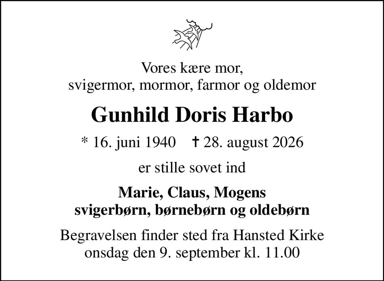 Vores kære mor, svigermor, mormor, farmor og oldemor
Gunhild Doris Harbo
* 16. juni 1940    ✝ 28. august 2026
er stille sovet ind
Marie, Claus, Mogens svigerbørn, børnebørn og oldebørn
Begravelsen finder sted fra Hansted Kirke  onsdag den 9. september kl. 11.00