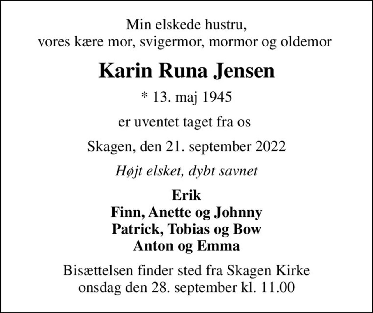 Min elskede hustru, vores kære mor, svigermor, mormor og oldemor 
Karin Runa Jensen
* 13. maj 1945
er uventet taget fra os 
Skagen, den 21. september 2022
Højt elsket, dybt savnet
Erik Finn, Anette og Johnny Patrick, Tobias og Bow Anton og Emma
Bisættelsen finder sted fra Skagen Kirke  onsdag den 28. september kl. 11.00