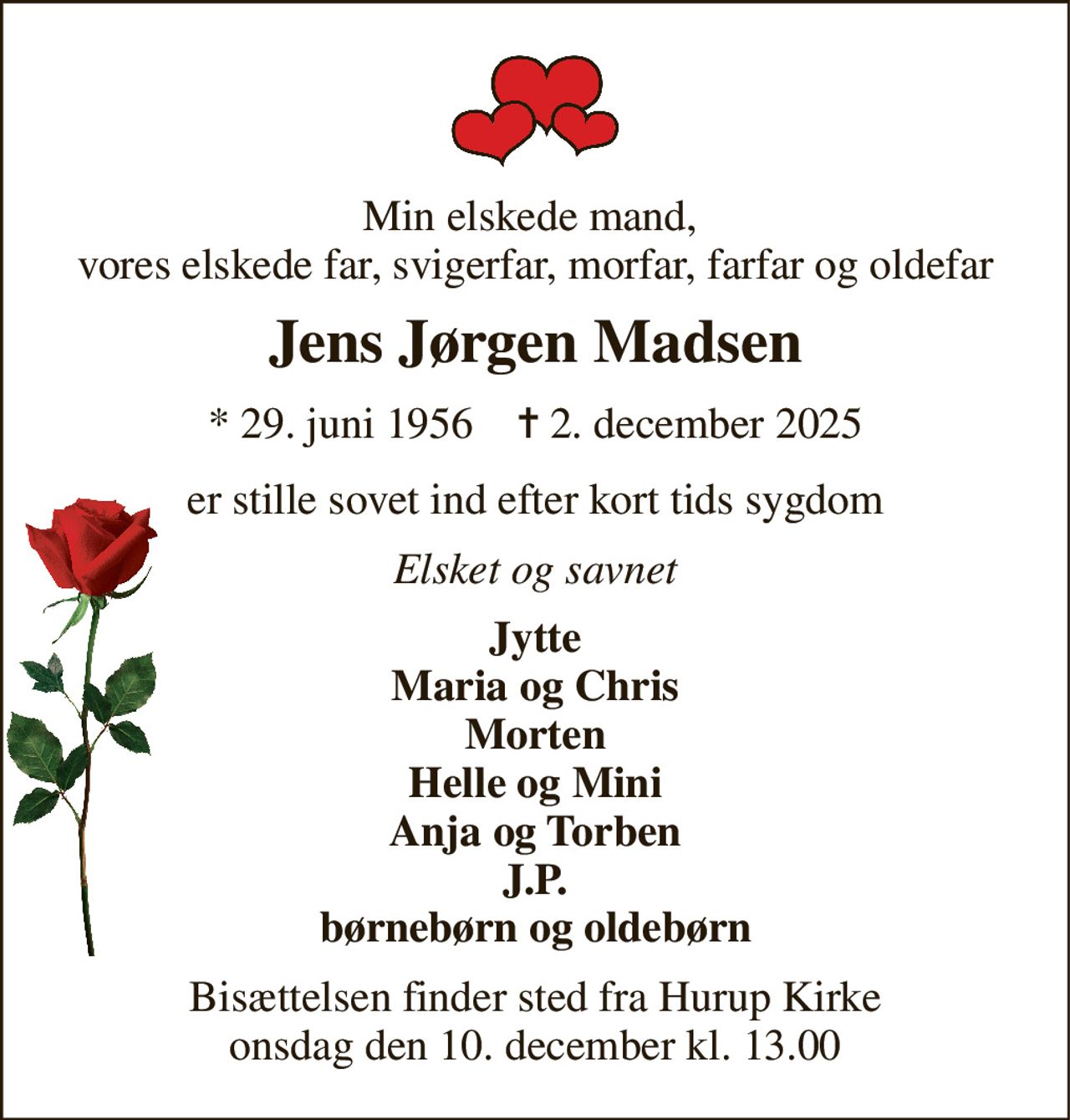 Min elskede mand,  vores elskede far, svigerfar, morfar, farfar og oldefar 
Jens Jørgen Madsen 
*​ 29. juni 1956​    ✝​ 2. december 2025 
er stille sovet ind efter kort tids sygdom 
Elsket og savnet 
Jytte Maria og Chris Morten Helle og Mini Anja og Torben J.P. børnebørn og oldebørn 
Bisættelsen​ finder sted fra Hurup Kirke​ onsdag den 10. december​ kl. 13.00