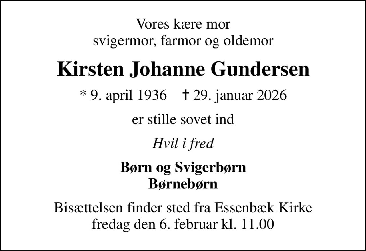 Vores kære mor svigermor, farmor og oldemor
Kirsten Johanne Gundersen
* 9. april 1936    ✝ 29. januar 2026
er stille sovet ind
Hvil i fred
Børn og Svigerbørn Børnebørn
Bisættelsen finder sted fra Essenbæk Kirke  fredag den 6. februar kl. 11.00