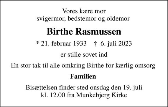 Vores kære mor svigermor, bedstemor og oldemor 
Birthe Rasmussen
* 21. februar 1933    &#x271d; 6. juli 2023
er stille sovet ind
En stor tak til alle omkring Birthe for kærlig omsorg 
Familien 
Bisættelsen finder sted onsdag den 19. juli kl. 12.00 fra Munkebjerg Kirke