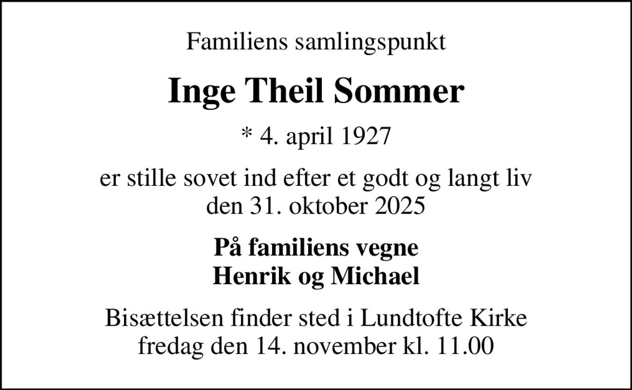 Familiens samlingspunkt
Inge Theil Sommer
* 4. april 1927
er stille sovet ind efter et godt og langt liv den 31. oktober 2025
På familiens vegne Henrik og Michael
Bisættelsen finder sted i Lundtofte Kirke  fredag den 14. november kl. 11.00