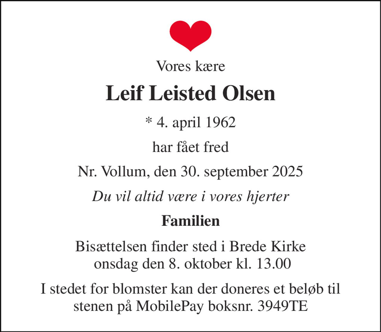 Vores kære 
Leif Leisted Olsen 
*​ 4. april 1962 
har fået fred 
Nr. Vollum, den 30. september 2025 
Du vil altid være i vores hjerter 
Familien 
Bisættelsen​ finder sted i Brede Kirke  onsdag den 8. oktober​ kl. 13.00 
I stedet for blomster kan der doneres et beløb til stenen på MobilePay boksnr. 3949TE