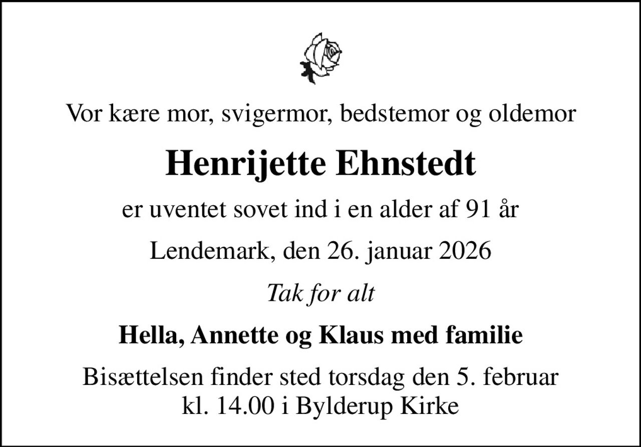 Vor kære mor, svigermor, bedstemor og oldemor
Henrijette Ehnstedt
er uventet sovet ind i en alder af 91 år
Lendemark, den 26. januar 2026
Tak for alt
Hella, Annette og Klaus med familie
Bisættelsen finder sted torsdag den 5. februar kl. 14.00 i Bylderup Kirke