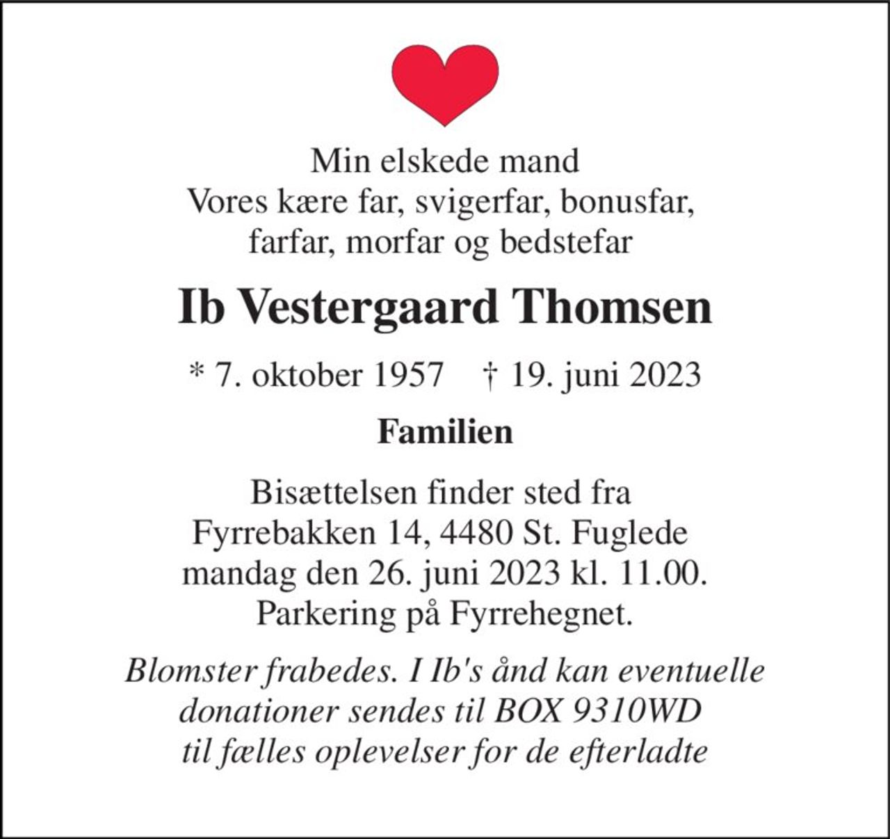 Min elskede mand Vores kære far, svigerfar, bonusfar,  farfar, morfar og bedstefar  
Ib Vestergaard Thomsen 
*​ 7. oktober 1957​    †​ 19. juni 2023 
Familien 
Bisættelsen​ finder sted fra  Fyrrebakken 14, 4480 St. Fuglede  mandag den 26. juni 2023 kl. 11.00. Parkering på Fyrrehegnet. 
Blomster frabedes. I Ib's ånd kan eventuelle donationer sendes til BOX 9310WD  til fælles oplevelser for de efterladte