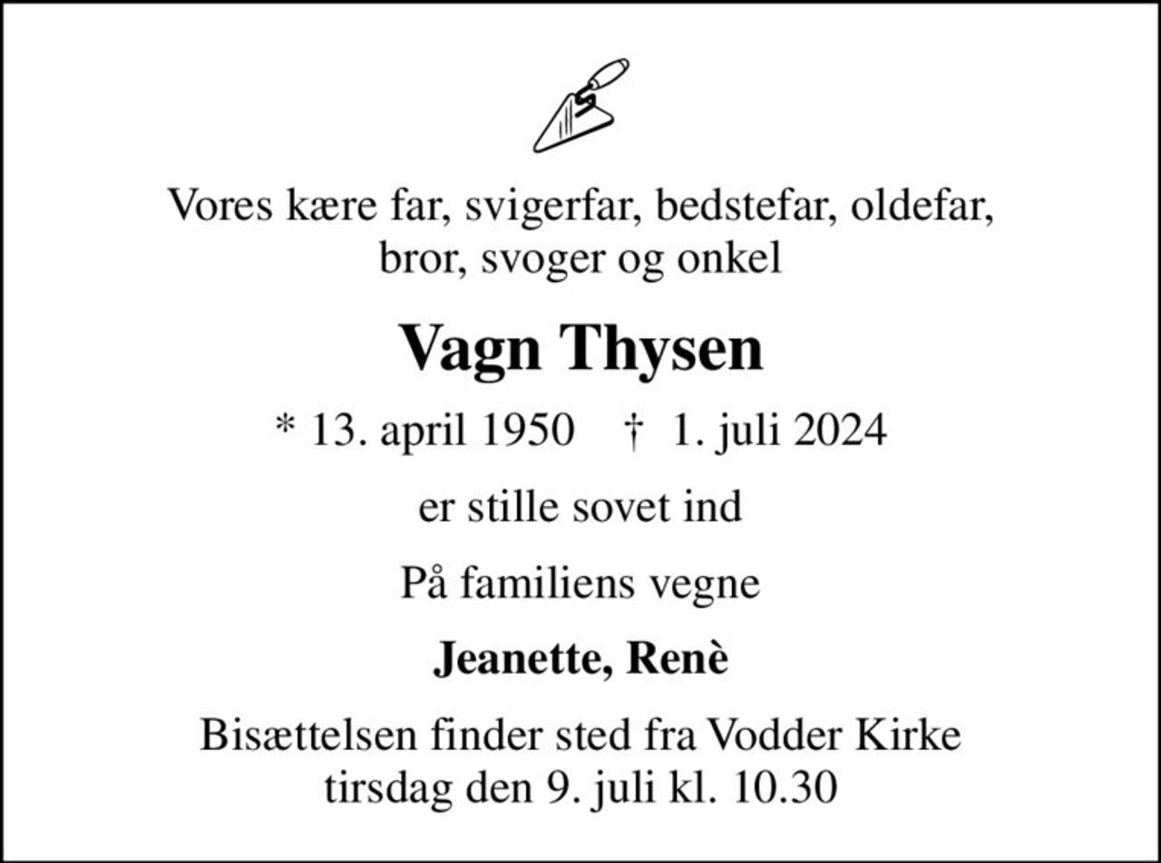 Vores kære far, svigerfar, bedstefar, oldefar, bror, svoger og onkel
Vagn Thysen
* 13. april 1950    ✝ 1. juli 2024
er stille sovet ind
På familiens vegne
Jeanette, Renè
Bisættelsen finder sted fra Vodder Kirke  tirsdag den 9. juli kl. 10.30