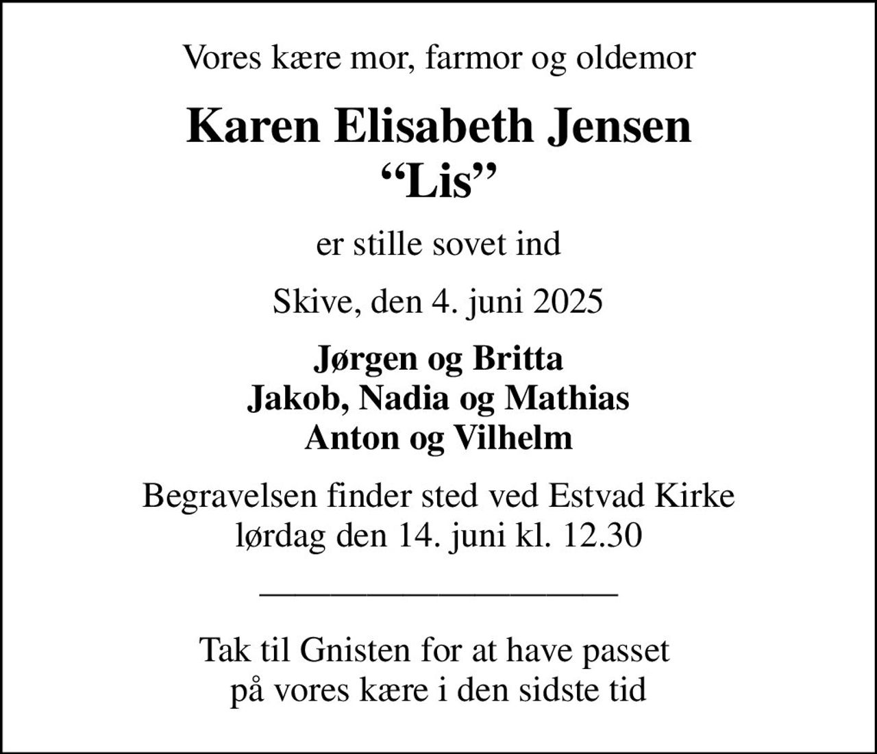 Vores kære mor, farmor og oldemor
Karen Elisabeth Jensen Lis
er stille sovet ind
Skive, den 4. juni 2025
Jørgen og Britta Jakob, Nadia og Mathias Anton og Vilhelm
Begravelsen finder sted ved Estvad Kirke  lørdag den 14. juni kl. 12.30 
Tak til Gnisten for at have passet  på vores kære i den sidste tid