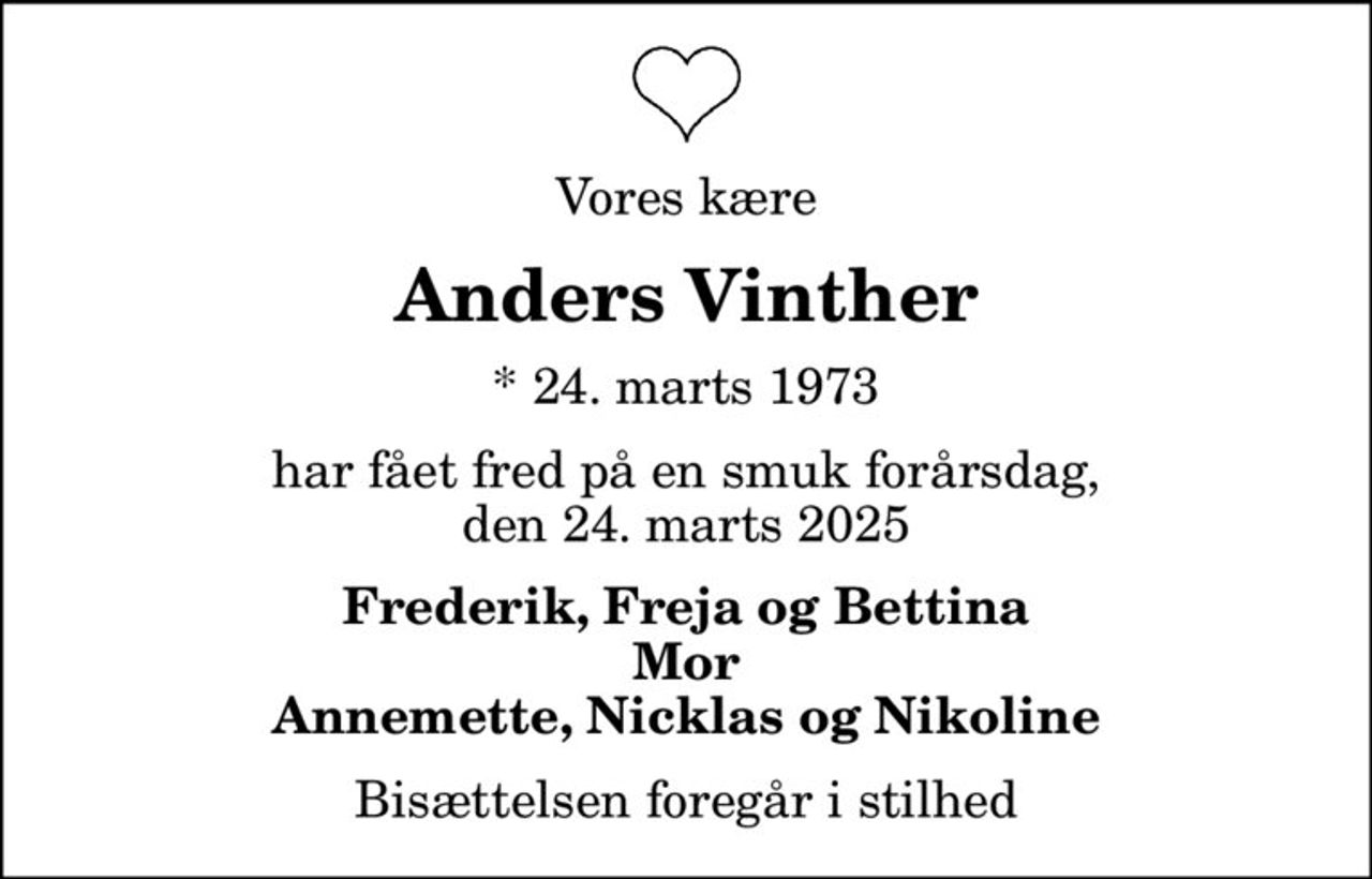 Vores kære
Anders Vinther
* 24. marts 1973
har fået fred på en smuk forårsdag, den 24. marts 2025
Frederik, Freja og Bettina Mor Annemette, Nicklas og Nikoline
Bisættelsen foregår i stilhed