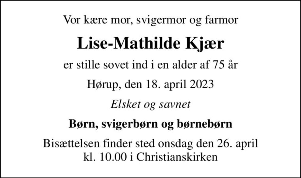 Vor kære mor, svigermor og farmor
Lise-Mathilde Kjær
er stille sovet ind i en alder af 75 år
Hørup, den 18. april 2023
Elsket og savnet
Børn, svigerbørn og børnebørn
Bisættelsen finder sted onsdag den 26. april kl. 10.00 i Christianskirken