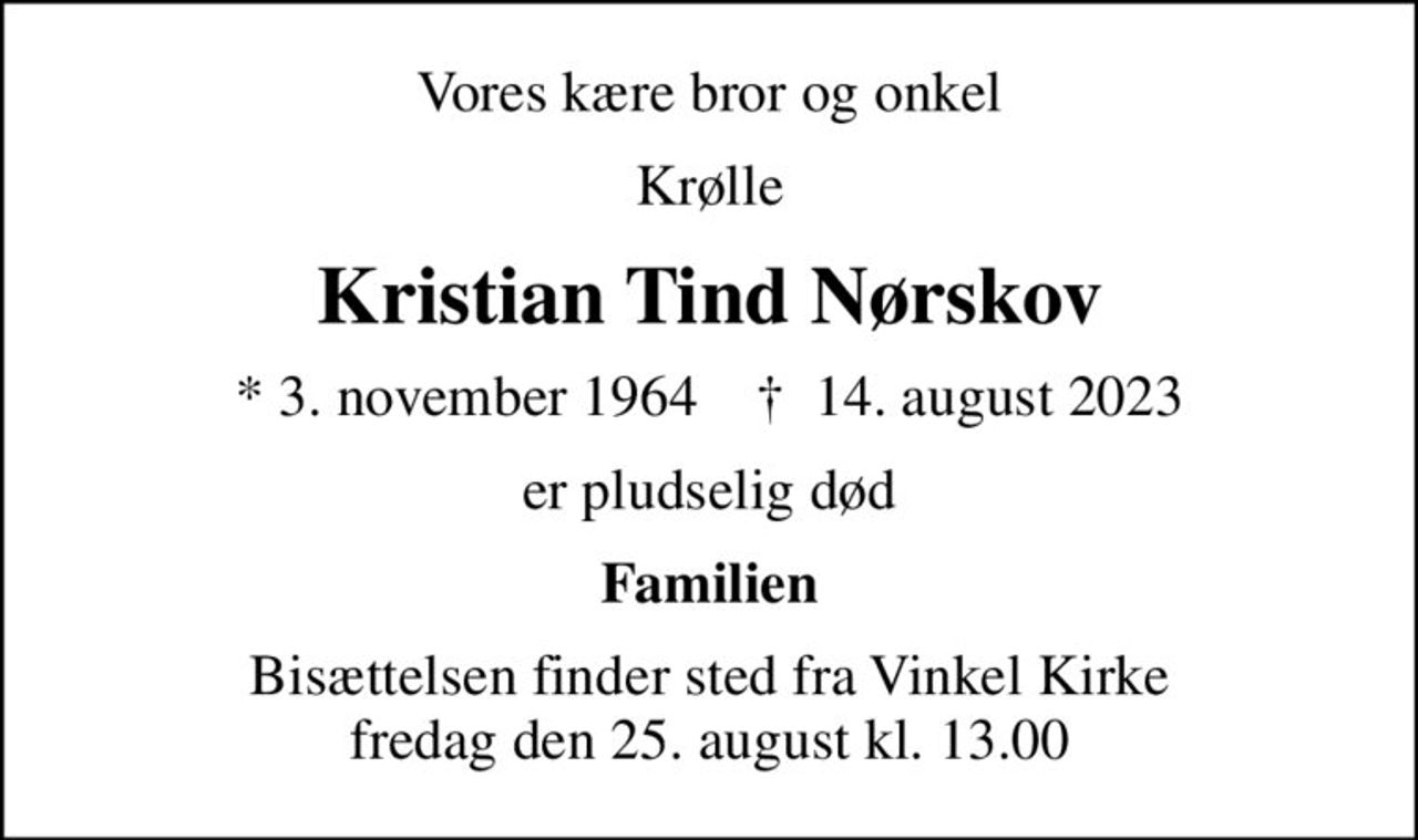 Vores kære bror og onkel
Krølle
Kristian Tind Nørskov
* 3. november 1964    ✝ 14. august 2023
er pludselig død
Familien
Bisættelsen finder sted fra Vinkel Kirke  fredag den 25. august kl. 13.00