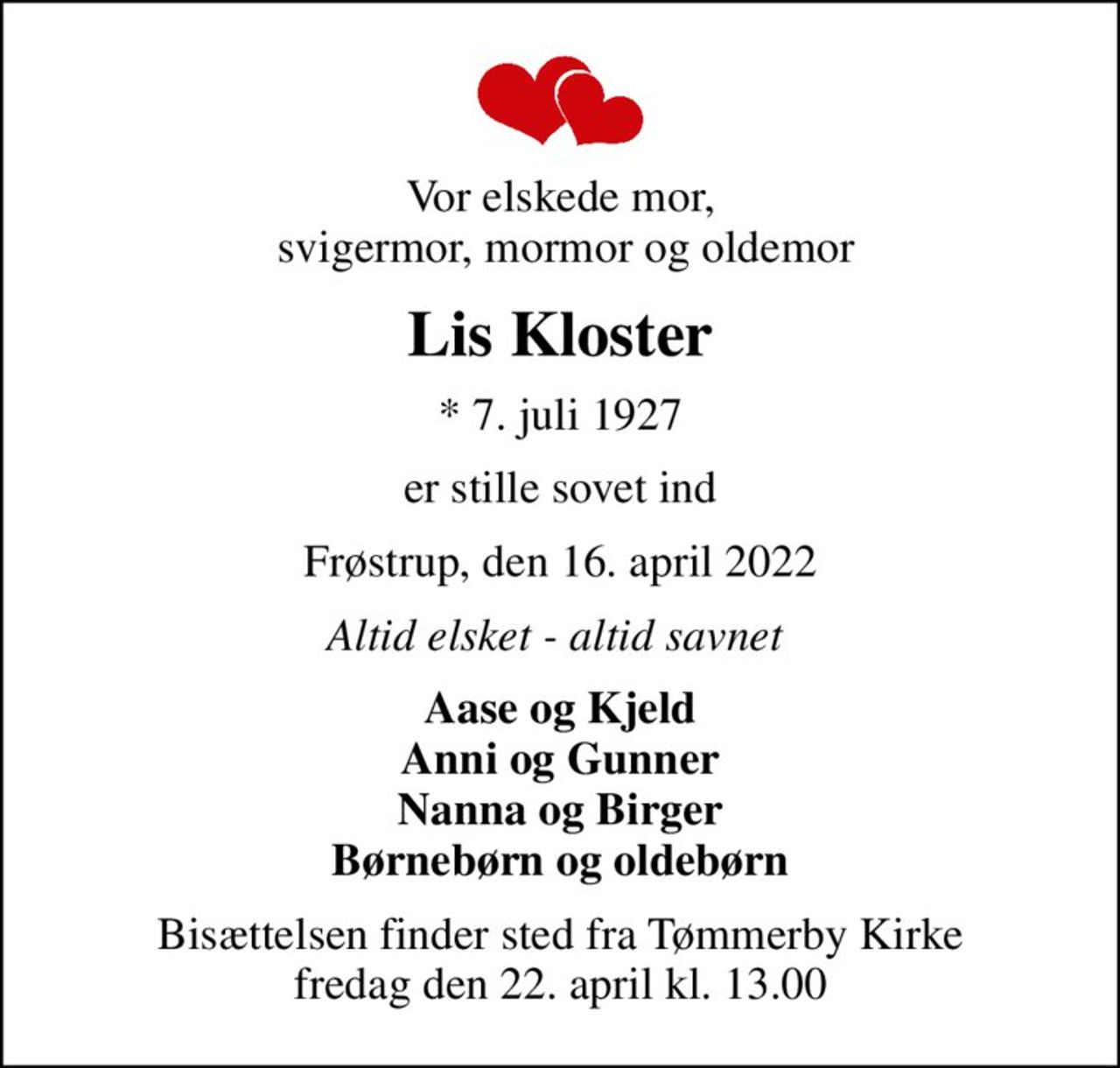Vor elskede mor,  svigermor, mormor og oldemor
Lis Kloster
* 7. juli 1927
er stille sovet ind
Frøstrup, den 16. april 2022
Altid elsket - altid savnet 
Aase og Kjeld Anni og Gunner Nanna og Birger Børnebørn og oldebørn
Bisættelsen finder sted fra Tømmerby Kirke  fredag den 22. april kl. 13.00