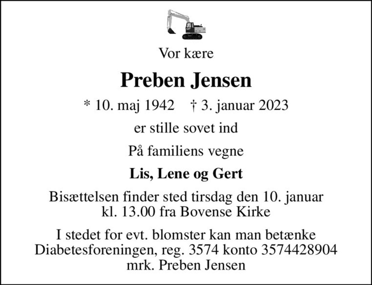 Vor kære
Preben Jensen
* 10. maj 1942    ✝ 3. januar 2023
er stille sovet ind
På familiens vegne
Lis, Lene og Gert
Bisættelsen finder sted tirsdag den 10. januar kl. 13.00 fra Bovense Kirke
I stedet for evt. blomster kan man betænke
					Diabetesforeningen reg.3574kontonr.3574428904mrk. Preben
					Jensen