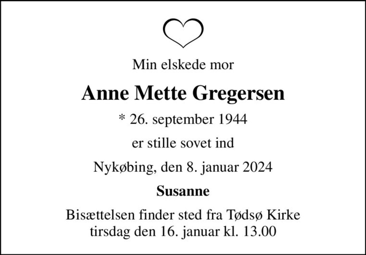 Min elskede mor
Anne Mette Gregersen
* 26. september 1944
er stille sovet ind
Nykøbing, den 8. januar 2024
Susanne
Bisættelsen finder sted fra Tødsø Kirke  tirsdag den 16. januar kl. 13.00