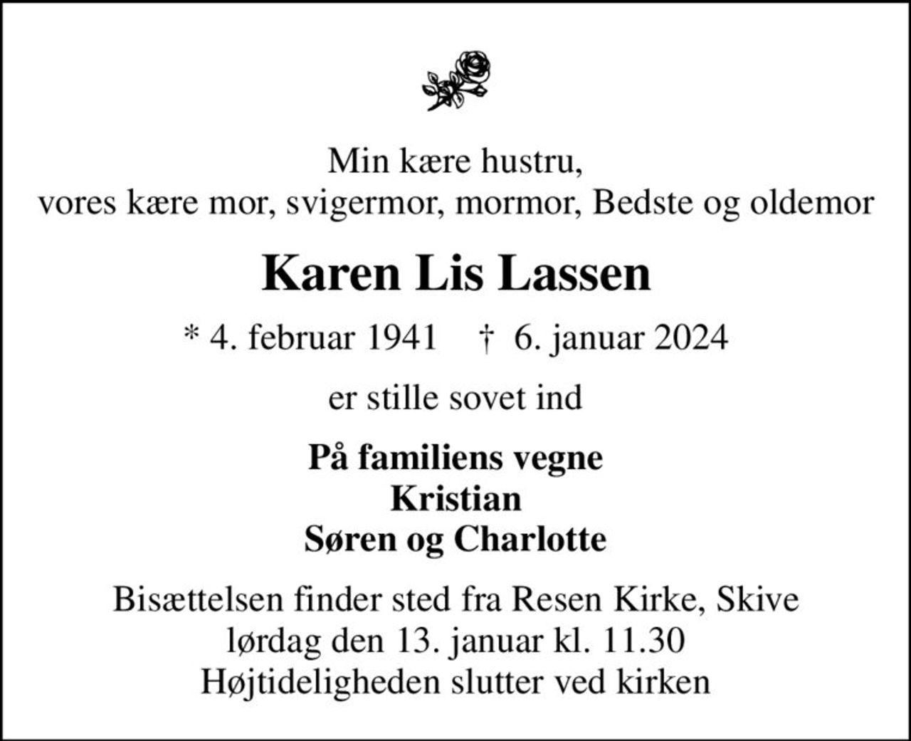 Min kære hustru, vores kære mor, svigermor, mormor, Bedste og oldemor
Karen Lis Lassen
* 4. februar 1941    ✝ 6. januar 2024
er stille sovet ind
På familiens vegne Kristian Søren og Charlotte
Bisættelsen finder sted fra Resen Kirke, Skive  lørdag den 13. januar kl. 11.30  Højtideligheden slutter ved kirken